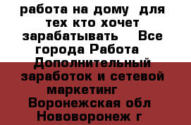 работа на дому  для тех кто хочет зарабатывать. - Все города Работа » Дополнительный заработок и сетевой маркетинг   . Воронежская обл.,Нововоронеж г.